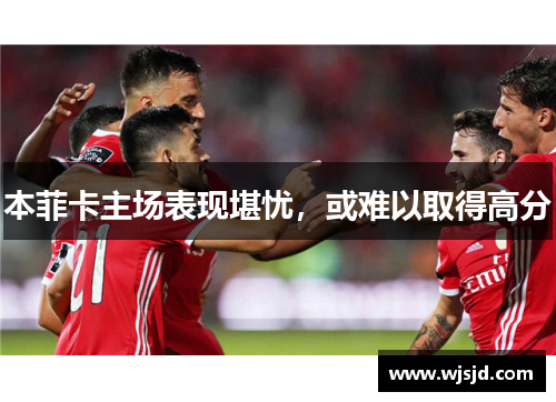 本菲卡主场表现堪忧,或难以取得高分
